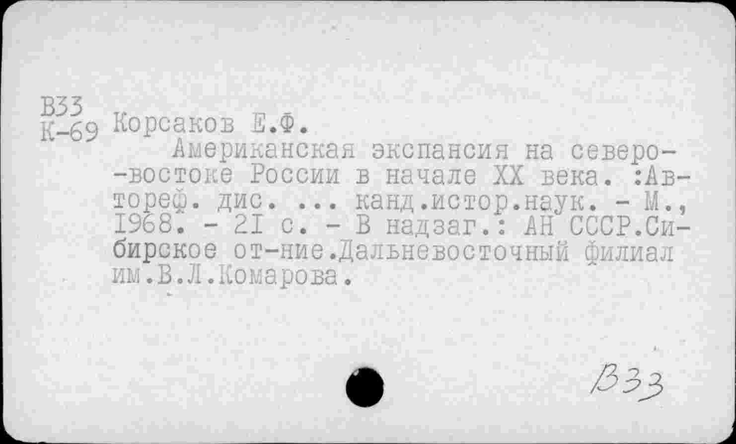 ﻿взз К-69
Корсаков Е.Ф.
Американская экспансия на северо--востоке России в начале XX века. :Ав-тореф. дис. ... канд.истор.наук. - М., 1968. - 21 с. - В надзаг.: АН СССР.Сибирское от-ние.Дальневосточный филиал им.В.Л.Комарова.